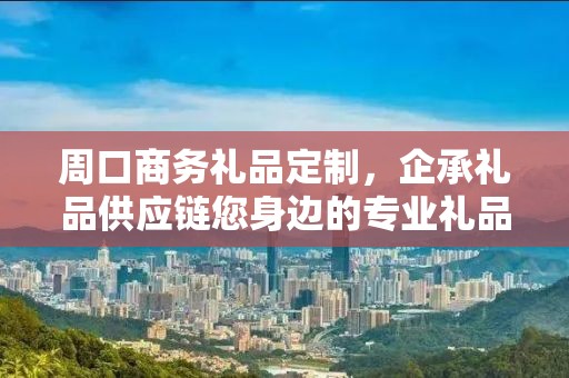 周口商务礼品定制，企承礼品供应链您身边的专业礼品定制公司
